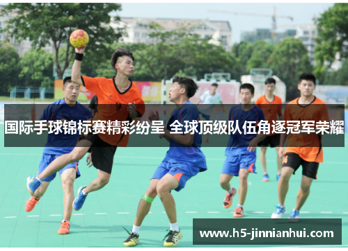 国际手球锦标赛精彩纷呈 全球顶级队伍角逐冠军荣耀