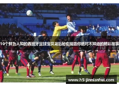 10个鲜为人知的西班牙足球宝贝背后秘密揭露你绝对不知道的精彩故事